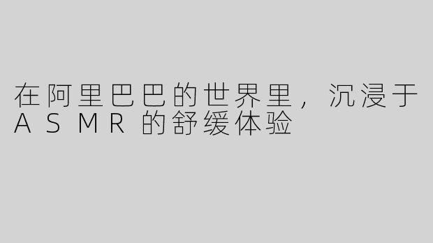 在阿里巴巴的世界里，沉浸于ASMR的舒缓体验 