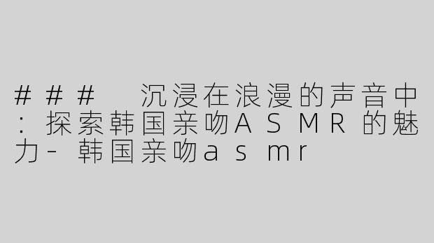### 沉浸在浪漫的声音中：探索韩国亲吻ASMR的魅力-韩国亲吻asmr