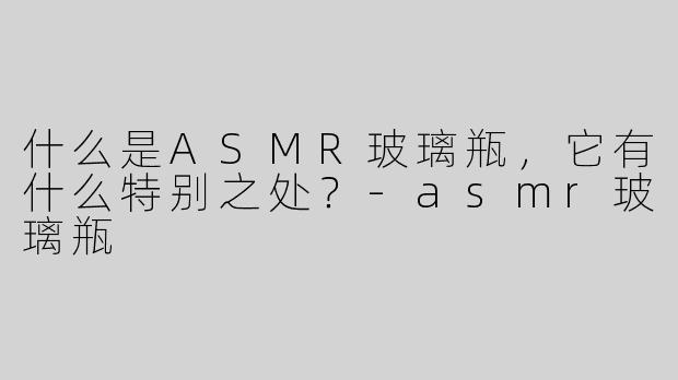 什么是ASMR玻璃瓶，它有什么特别之处？