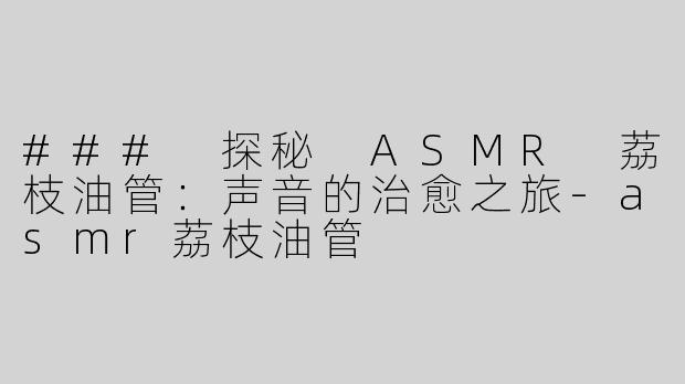 ### 探秘 ASMR 荔枝油管：声音的治愈之旅-asmr荔枝油管