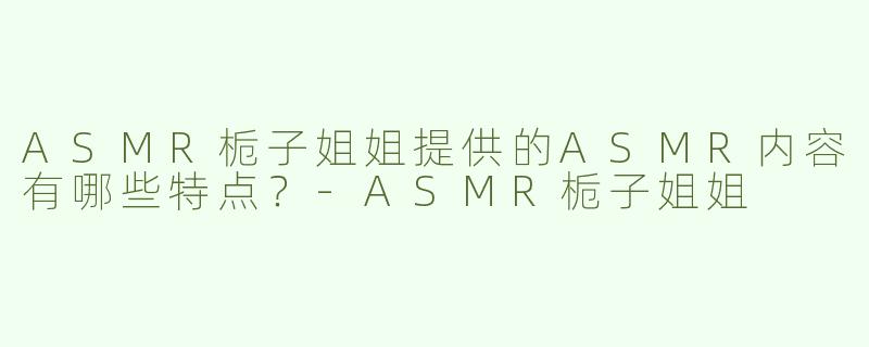 ASMR栀子姐姐提供的ASMR内容有哪些特点？