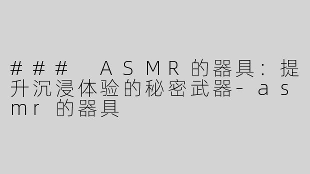 ### ASMR的器具：提升沉浸体验的秘密武器-asmr的器具