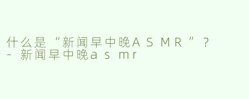 什么是“新闻早中晚ASMR”？  