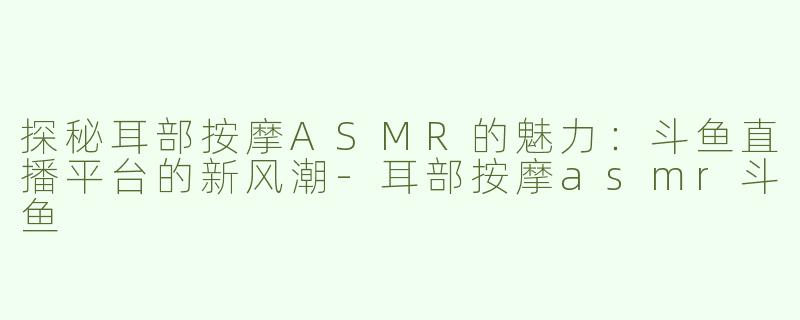 探秘耳部按摩ASMR的魅力：斗鱼直播平台的新风潮-耳部按摩asmr斗鱼