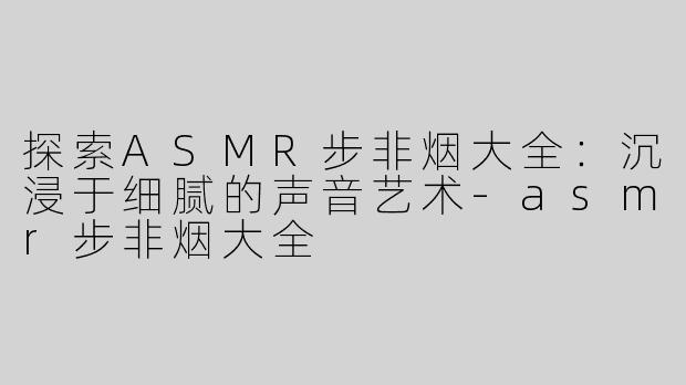 探索ASMR步非烟大全：沉浸于细腻的声音艺术-asmr步非烟大全