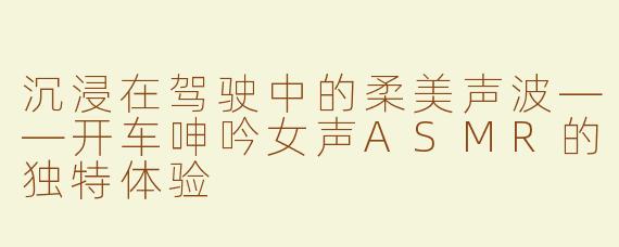 沉浸在驾驶中的柔美声波——开车呻吟女声ASMR的独特体验