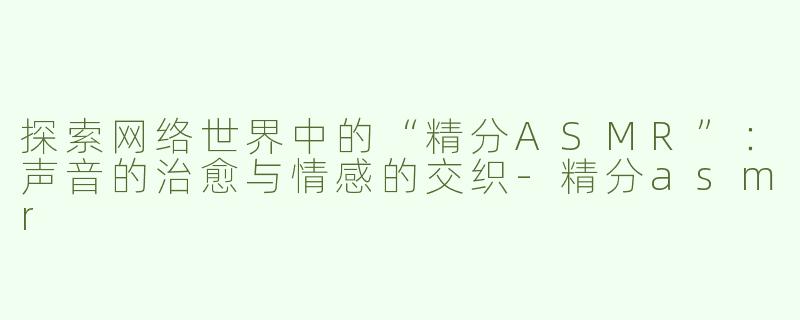 探索网络世界中的“精分ASMR”：声音的治愈与情感的交织