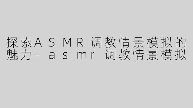 探索ASMR调教情景模拟的魅力-asmr调教情景模拟