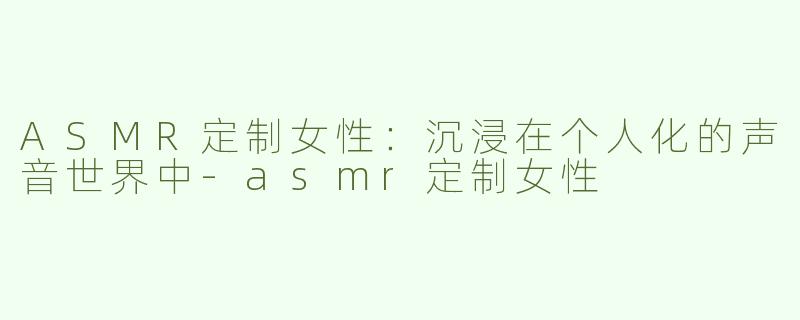 ASMR定制女性：沉浸在个人化的声音世界中-asmr定制女性