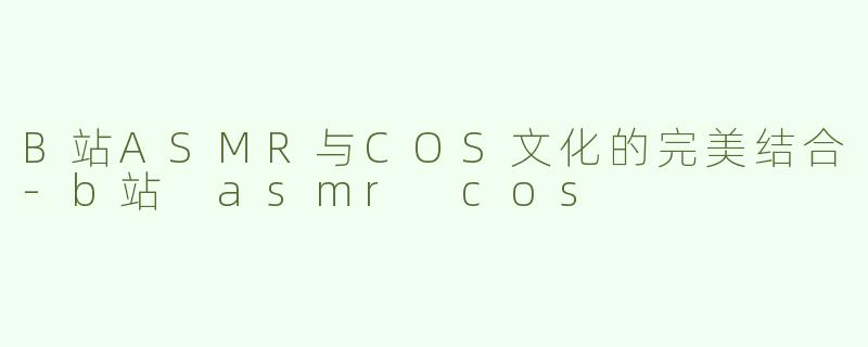 B站ASMR与COS文化的完美结合-b站 asmr cos