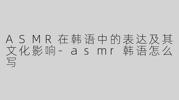 ASMR在韩语中的表达及其文化影响-asmr韩语怎么写