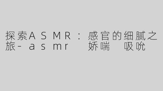 探索ASMR：感官的细腻之旅-asmr 娇喘 吸吮