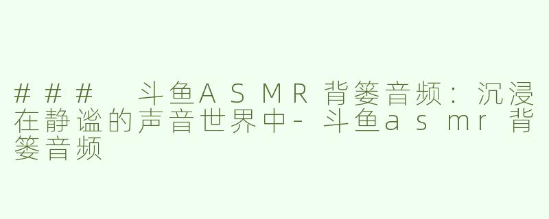 ### 斗鱼ASMR背篓音频：沉浸在静谧的声音世界中-斗鱼asmr背篓音频