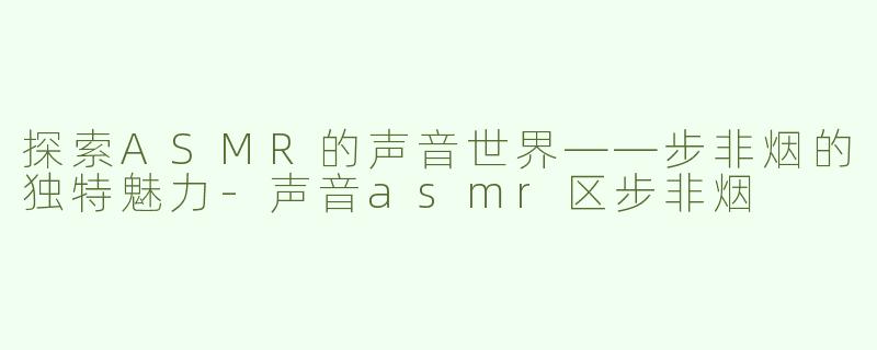 探索ASMR的声音世界——步非烟的独特魅力-声音asmr区步非烟