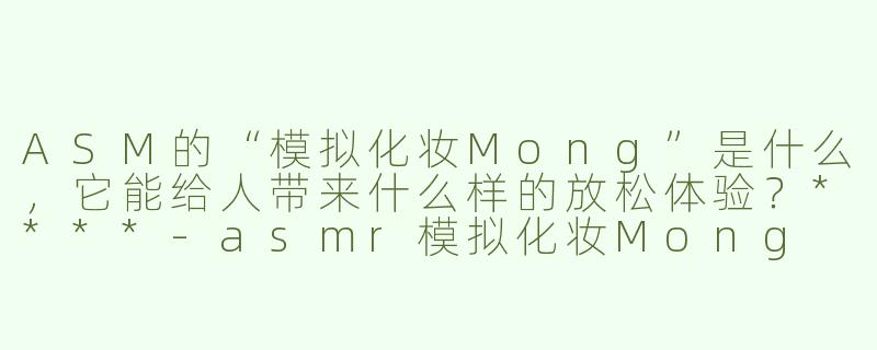 ASM的“模拟化妆Mong”是什么，它能给人带来什么样的放松体验？****-asmr模拟化妆Mong