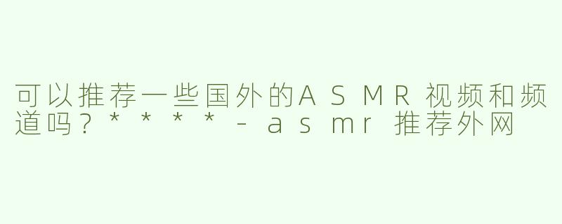可以推荐一些国外的ASMR视频和频道吗？****
