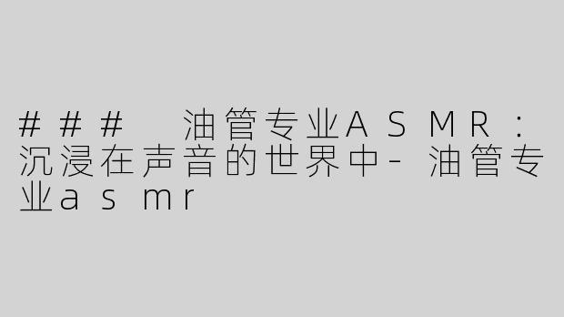### 油管专业ASMR：沉浸在声音的世界中-油管专业asmr
