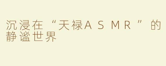 沉浸在“天禄ASMR”的静谧世界