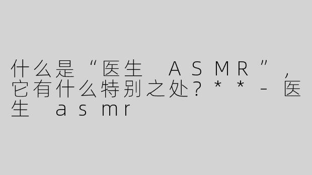 什么是“医生 ASMR”，它有什么特别之处？**