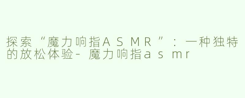 探索“魔力响指ASMR”：一种独特的放松体验-魔力响指asmr