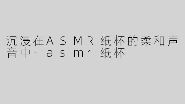 沉浸在ASMR纸杯的柔和声音中-asmr纸杯