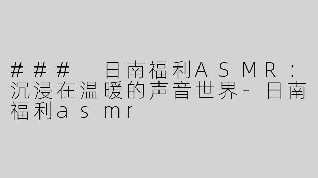 ### 日南福利ASMR：沉浸在温暖的声音世界-日南福利asmr