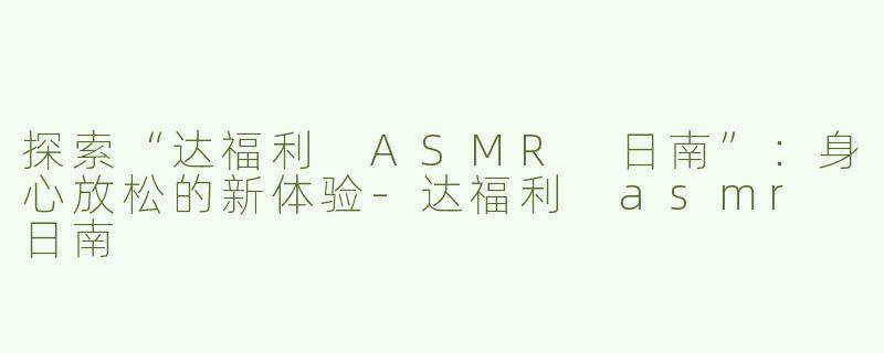 探索“达福利 ASMR 日南”：身心放松的新体验-达福利 asmr 日南