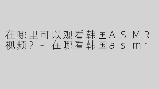 在哪里可以观看韩国ASMR视频？