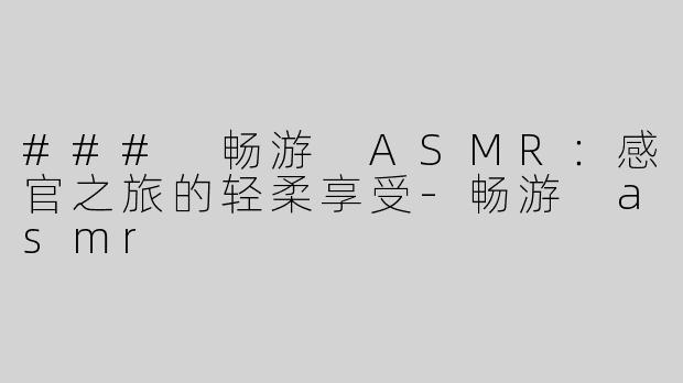 ### 畅游 ASMR：感官之旅的轻柔享受