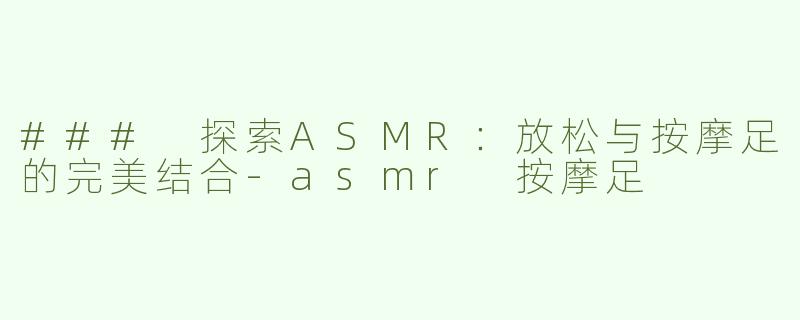 ### 探索ASMR：放松与按摩足的完美结合-asmr 按摩足