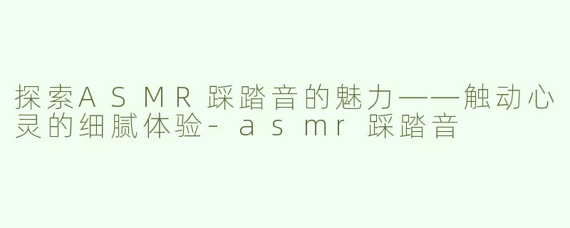 探索ASMR踩踏音的魅力——触动心灵的细腻体验-asmr踩踏音