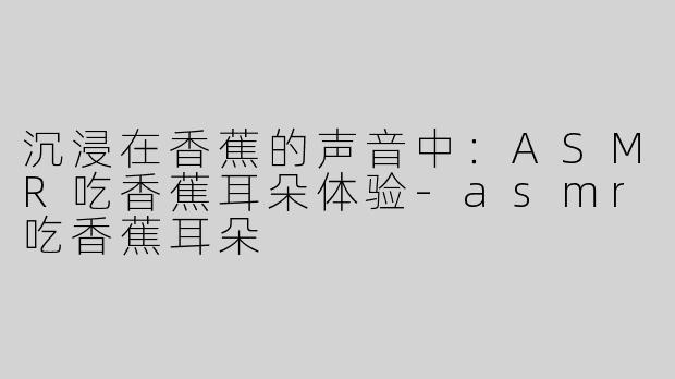 沉浸在香蕉的声音中：ASMR吃香蕉耳朵体验-asmr吃香蕉耳朵