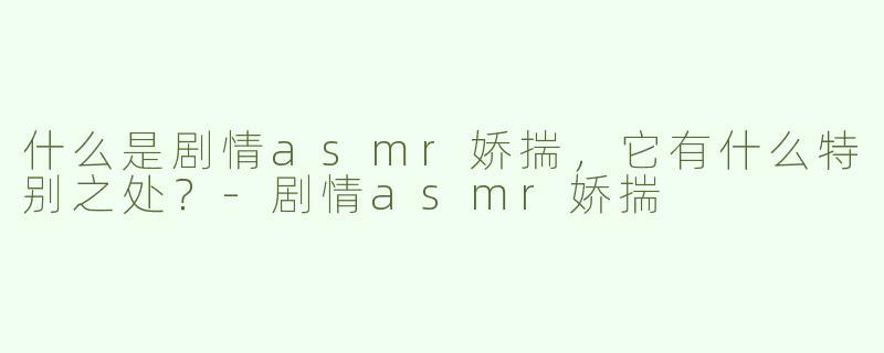 什么是剧情asmr娇揣，它有什么特别之处？