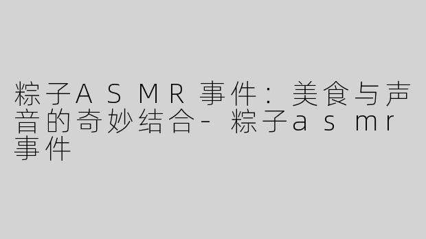 粽子ASMR事件：美食与声音的奇妙结合-粽子asmr事件