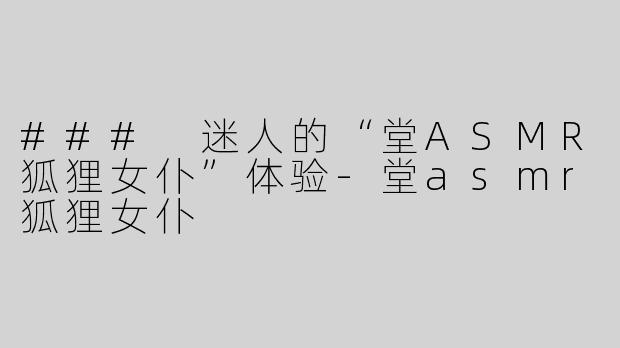 ### 迷人的“堂ASMR狐狸女仆”体验-堂asmr狐狸女仆