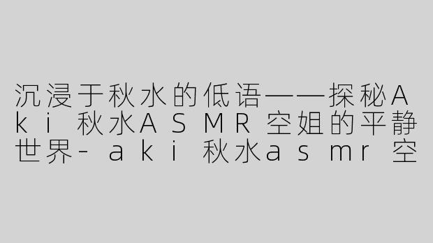沉浸于秋水的低语——探秘Aki秋水ASMR空姐的平静世界-aki秋水asmr空姐