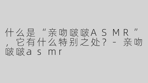 什么是“亲吻啵啵ASMR”，它有什么特别之处？