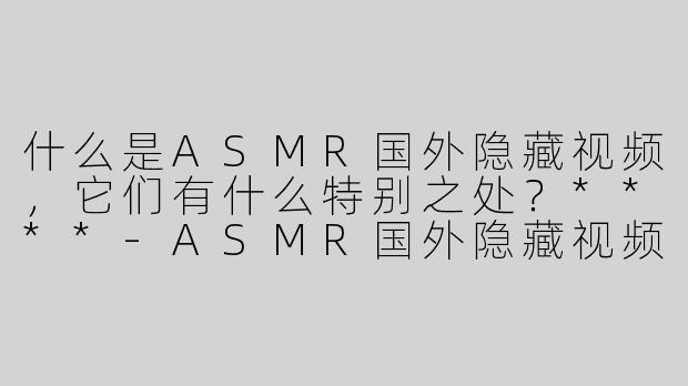 什么是ASMR国外隐藏视频，它们有什么特别之处？****-ASMR国外隐藏视频