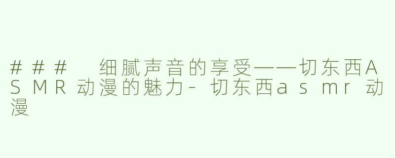 ### 细腻声音的享受——切东西ASMR动漫的魅力-切东西asmr动漫