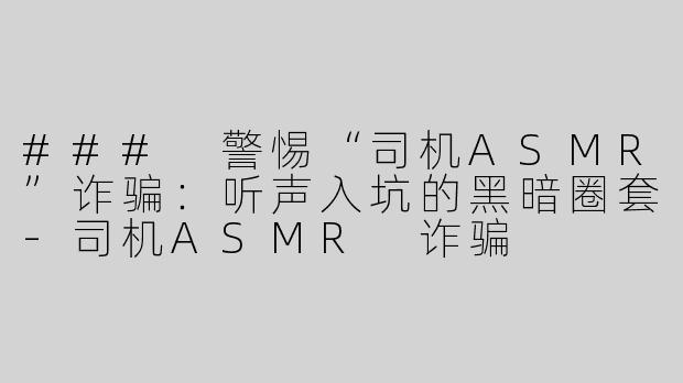 ### 警惕“司机ASMR”诈骗：听声入坑的黑暗圈套-司机ASMR 诈骗