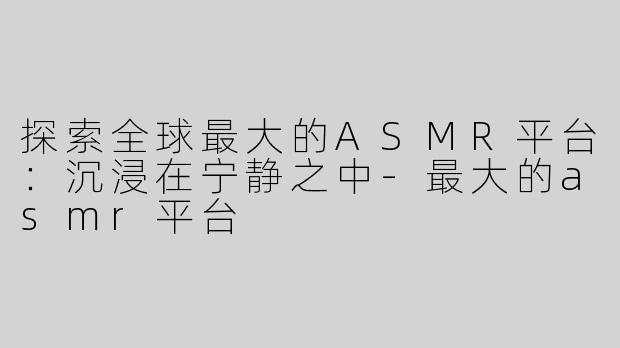探索全球最大的ASMR平台：沉浸在宁静之中-最大的asmr平台