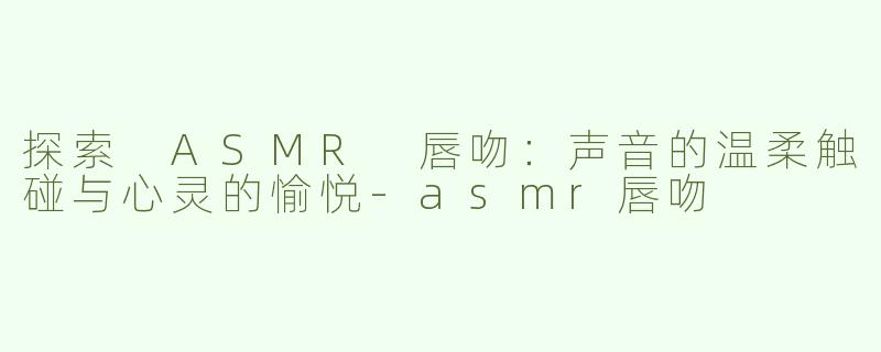 探索 ASMR 唇吻：声音的温柔触碰与心灵的愉悦-asmr唇吻