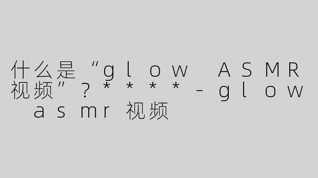 什么是“glow ASMR视频”？****