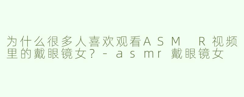为什么很多人喜欢观看ASM R视频里的戴眼镜女？