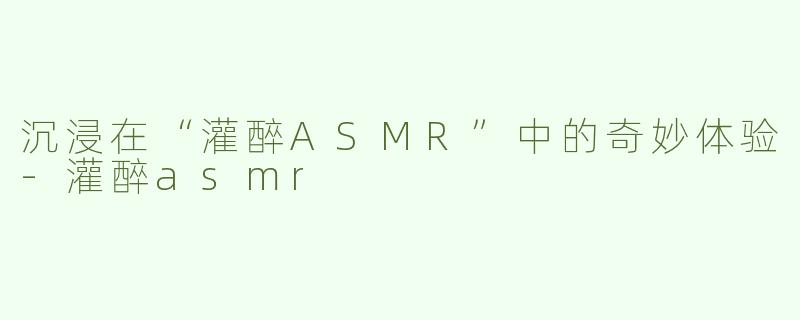 沉浸在“灌醉ASMR”中的奇妙体验