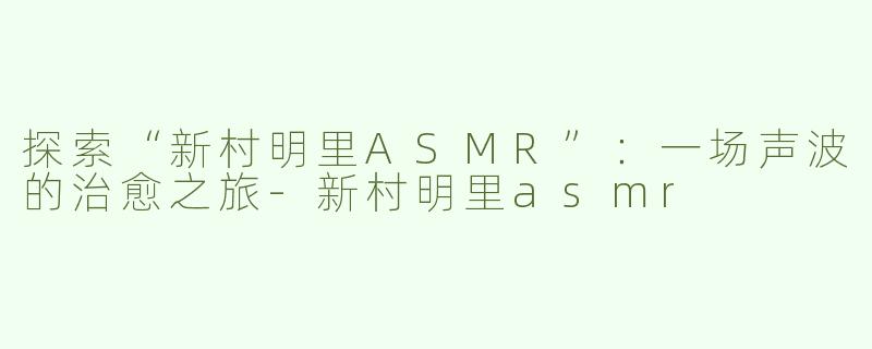 探索“新村明里ASMR”：一场声波的治愈之旅-新村明里asmr