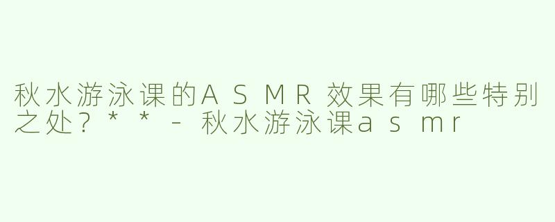 秋水游泳课的ASMR效果有哪些特别之处？**