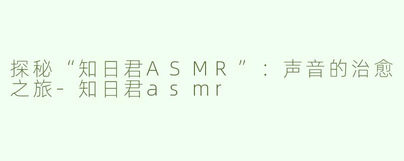 探秘“知日君ASMR”：声音的治愈之旅-知日君asmr