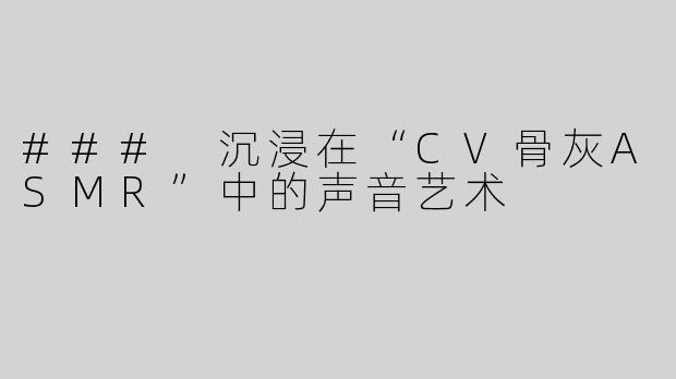 ### 沉浸在“CV骨灰ASMR”中的声音艺术