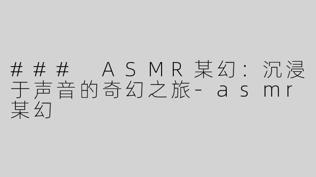 ### ASMR某幻：沉浸于声音的奇幻之旅-asmr某幻